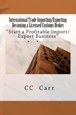 International Trade Importing/Exporting: Becoming a Licensed Customs Broker: "Start a Profitable Import/Export Business by Carr, CC
