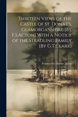 Thirteen Views of the Castle of St. Donat's, Glamorganshire [By F.S.Acton] With a Notice of the Stradling Family [By G.T.Clark] by Acton, Frances Stackhouse