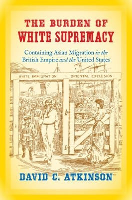 The Burden of White Supremacy: Containing Asian Migration in the British Empire and the United States by Atkinson, David C.