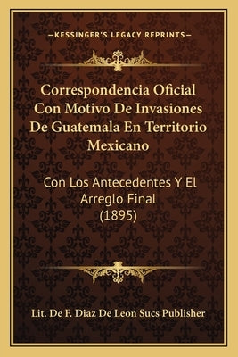 Correspondencia Oficial Con Motivo De Invasiones De Guatemala En Territorio Mexicano: Con Los Antecedentes Y El Arreglo Final (1895) by Lit de F Diaz de Leon Sucs Publisher