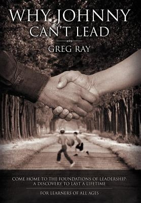 Why Johnny Can't Lead: Come Home to the Foundations of Leadership; A Discovery to Last a Lifetime by Ray, Greg