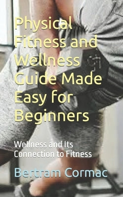 Physical Fitness and Wellness Guide Made Easy for Beginners: Wellness and Its Connection to Fitness by Cormac, Bertram