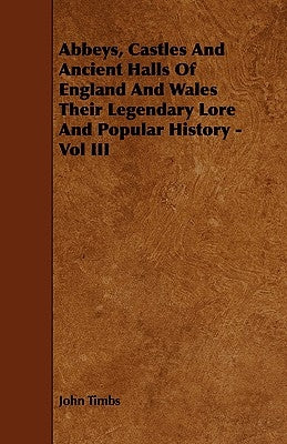 Abbeys, Castles And Ancient Halls Of England And Wales Their Legendary Lore And Popular History - Vol III by Timbs, John