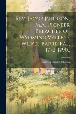 Rev. Jacob Johnson, M.A., Pioneer Preacher of Wyoming Valley ( Wilkes-Barre, Pa.), 1772-1790.. by Johnson, Frederick Charles