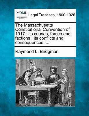 The Massachusetts Constitutional Convention of 1917: Its Causes, Forces and Factions: Its Conflicts and Consequences .... by Bridgman, Raymond Landon