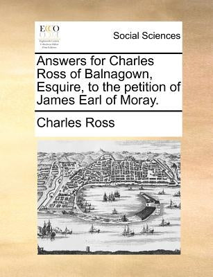 Answers for Charles Ross of Balnagown, Esquire, to the Petition of James Earl of Moray. by Ross, Charles