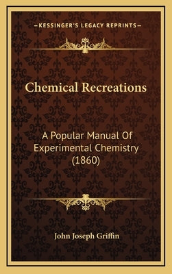 Chemical Recreations: A Popular Manual Of Experimental Chemistry (1860) by Griffin, John Joseph