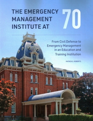 The Emergency Management Institute at 70: From Civil Defense to Emergency Management in an Education and Training Institution by Roberts, Patrick S.