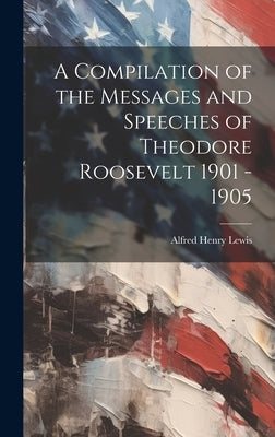 A Compilation of the Messages and Speeches of Theodore Roosevelt 1901 - 1905 by Lewis, Alfred Henry