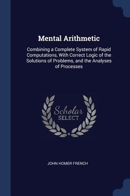 Mental Arithmetic: Combining a Complete System of Rapid Computations, With Correct Logic of the Solutions of Problems, and the Analyses of Processes by French, John Homer