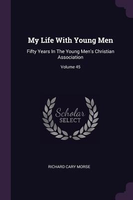 My Life With Young Men: Fifty Years In The Young Men's Christian Association; Volume 45 by Morse, Richard Cary