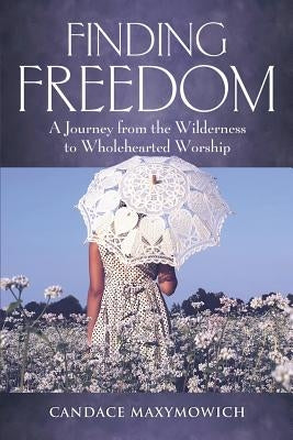 Finding Freedom: A Journey from the Wilderness to Wholehearted Worship by Maxymowich, Candace