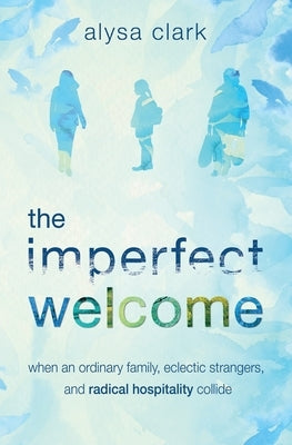 The Imperfect Welcome: when an ordinary family, eclectic strangers, and radical hospitality collide by Clark, Alysa Anne