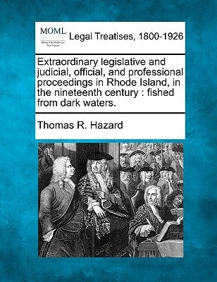 Extraordinary Legislative and Judicial, Official, and Professional Proceedings in Rhode Island, in the Nineteenth Century: Fished from Dark Waters. by Hazard, Thomas R.