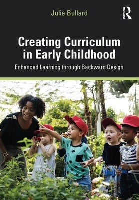 Creating Curriculum in Early Childhood: Enhanced Learning Through Backward Design by Bullard, Julie