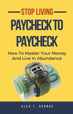 Stop Living Paycheck To Paycheck: How To Master Your Money And Live In Abundance by George, Alex T.