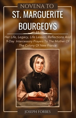 Novena to St. Marguerite Bourgeoys: Her Life, Legacy, Life Lesson, Reflections And 9-Day Intercessory Prayers To The Mother Of The Colony Of New Franc by Forbes, Joseph