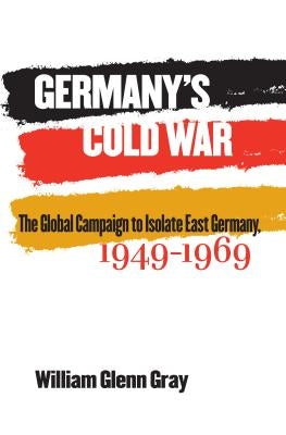 Germany's Cold War: The Global Campaign to Isolate East Germany, 1949-1969 by Gray, William Glenn