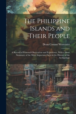 The Philippine Islands and Their People: A Record of Personal Observation and Experience, With a Short Summary of the More Important Facts in the Hist by Worcester, Dean Conant