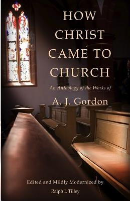 How Christ Came to Church: An Anthology of the Works of A. J. Gordon by Tilley, Ralph I.