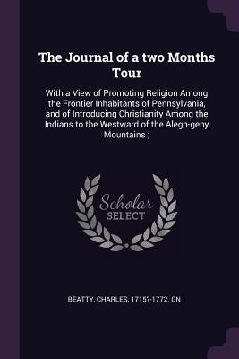 The Journal of a two Months Tour: With a View of Promoting Religion Among the Frontier Inhabitants of Pennsylvania, and of Introducing Christianity Am by Beatty, Charles