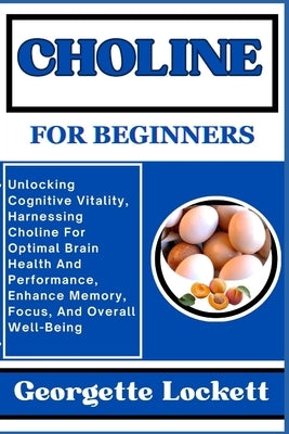 Choline for Beginners: Unlocking Cognitive Vitality, Harnessing Choline For Optimal Brain Health And Performance, Enhance Memory, Focus, And by Lockett, Georgette