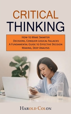 Critical Thinking: How to Make Smarter Decisions, Conquer Logical Fallacies (A Fundamental Guide to Effective Decision Making, Deep Analy by Colon, Harold