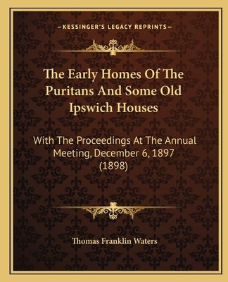 The Early Homes Of The Puritans And Some Old Ipswich Houses: With The Proceedings At The Annual Meeting, December 6, 1897 (1898) by Waters, Thomas Franklin