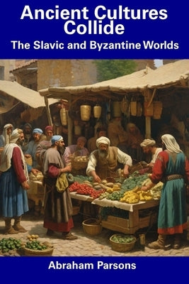 Ancient Cultures Collide: The Slavic and Byzantine Worlds by Parsons, Abraham