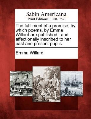The Fulfilment of a Promise, by Which Poems, by Emma Willard Are Published: And Affectionally Inscribed to Her Past and Present Pupils. by Willard, Emma Hart
