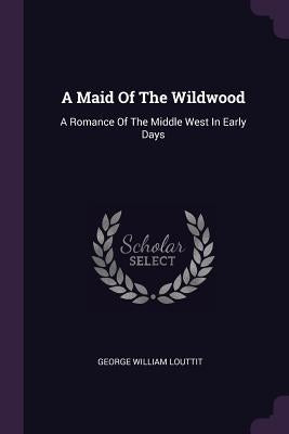 A Maid Of The Wildwood: A Romance Of The Middle West In Early Days by Louttit, George William