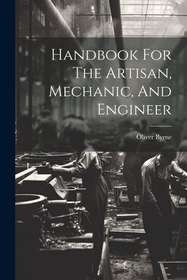 Handbook For The Artisan, Mechanic, And Engineer by Byrne, Oliver