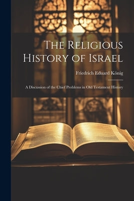 The Religious History of Israel: A Discussion of the Chief Problems in Old Testament History by KÃ¶nig, Friedrich Eduard