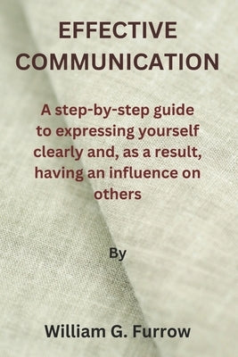 Effective Communication: A step-by-step guide to expressing yourself clearly and, as a result, having an influence on others by Furrow, William G.