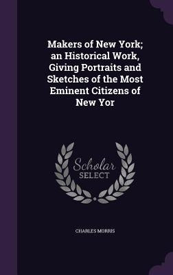 Makers of New York; an Historical Work, Giving Portraits and Sketches of the Most Eminent Citizens of New Yor by Morris, Charles