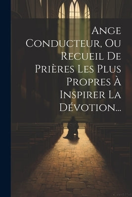Ange Conducteur, Ou Recueil De Prières Les Plus Propres À Inspirer La Dévotion... by Anonymous