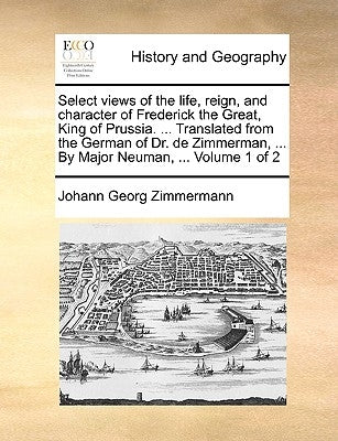 Select Views of the Life, Reign, and Character of Frederick the Great, King of Prussia. ... Translated from the German of Dr. de Zimmerman, ... by Maj by Zimmermann, Johann Georg
