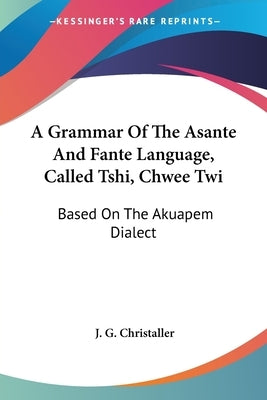 A Grammar Of The Asante And Fante Language, Called Tshi, Chwee Twi: Based On The Akuapem Dialect by Christaller, J. G.