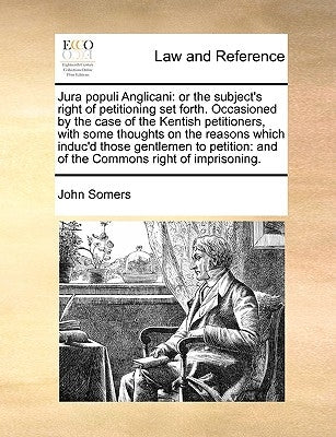 Jura populi Anglicani: or the subject's right of petitioning set forth. Occasioned by the case of the Kentish petitioners, with some thoughts on the r by Somers, John