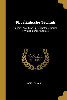 Physikalische Technik: Speciell Anleitung Zur Selbstanfertigung Physikalischer Apparate by Lehmann, Otto