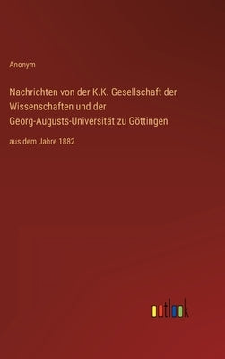 Nachrichten von der K.K. Gesellschaft der Wissenschaften und der Georg-Augusts-Universität zu Göttingen: aus dem Jahre 1882 by Anonym