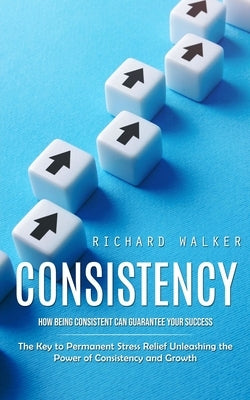 Consistency: How Being Consistent Can Guarantee Your Success (The Key to Permanent Stress Relief Unleashing the Power of Consistenc by Walker, Richard