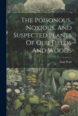 The Poisonous, Noxious, And Suspected Plants Of Our Fields And Woods by Pratt, Anne