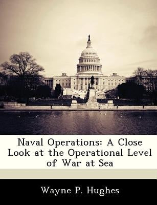 Naval Operations: A Close Look at the Operational Level of War at Sea by Hughes, Wayne P.