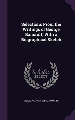 Selections From the Writings of George Bancroft, With a Biographical Sketch by Gist, W. W. [From Old Catalog] Ed
