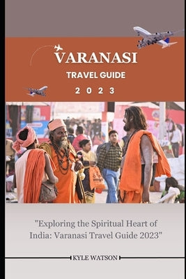 Varanasi Travel Guide 2023: "Exploring the Spiritual Heart of India: Varanasi Travel Guide 2023" by Watson, Kyle
