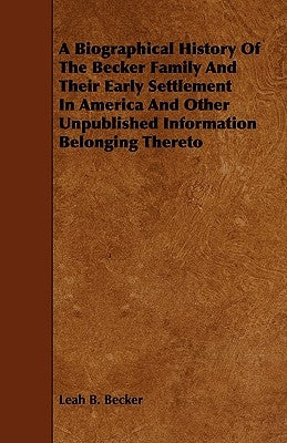 A Biographical History Of The Becker Family And Their Early Settlement In America And Other Unpublished Information Belonging Thereto by Becker, Leah B.