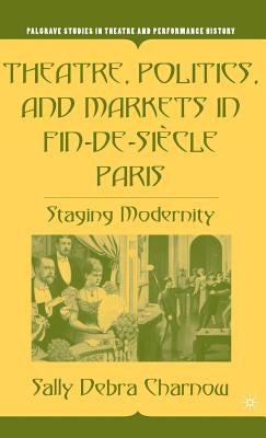 Theatre, Politics, and Markets in Fin-De-Siècle Paris: Staging Modernity by Charnow, S.