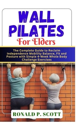 Wall Pilates for Elders: The Complete Guide to Reclaim Independence Mobility Balance, Fit and Posture with Simple 4-Week Whole Body Challenge Exercise by P. Scott, Ronald