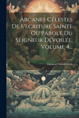 Arcanes Célestes De L'ecriture Sainte Ou Parole Du Seigneur Dévoilée, Volume 4... by Swedenborg, Emanuel